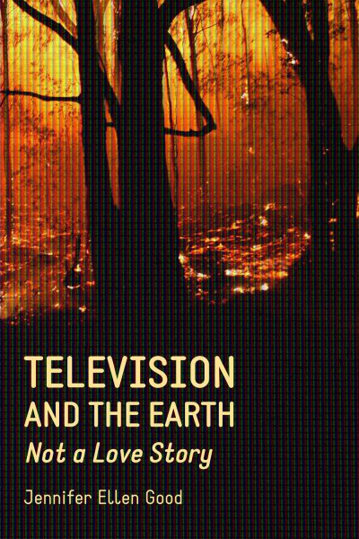 Book cover for "Television and the Earth: Not a Love Story" by Jennifer Ellen Good, featuring a forest fire with glowing flames and dark tree silhouettes.